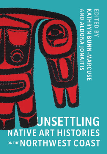Unsettling Native Art Histories on the Northwest Coast, Edited by Kathryn Bunn-Marcuse and Aldona Jonaitis